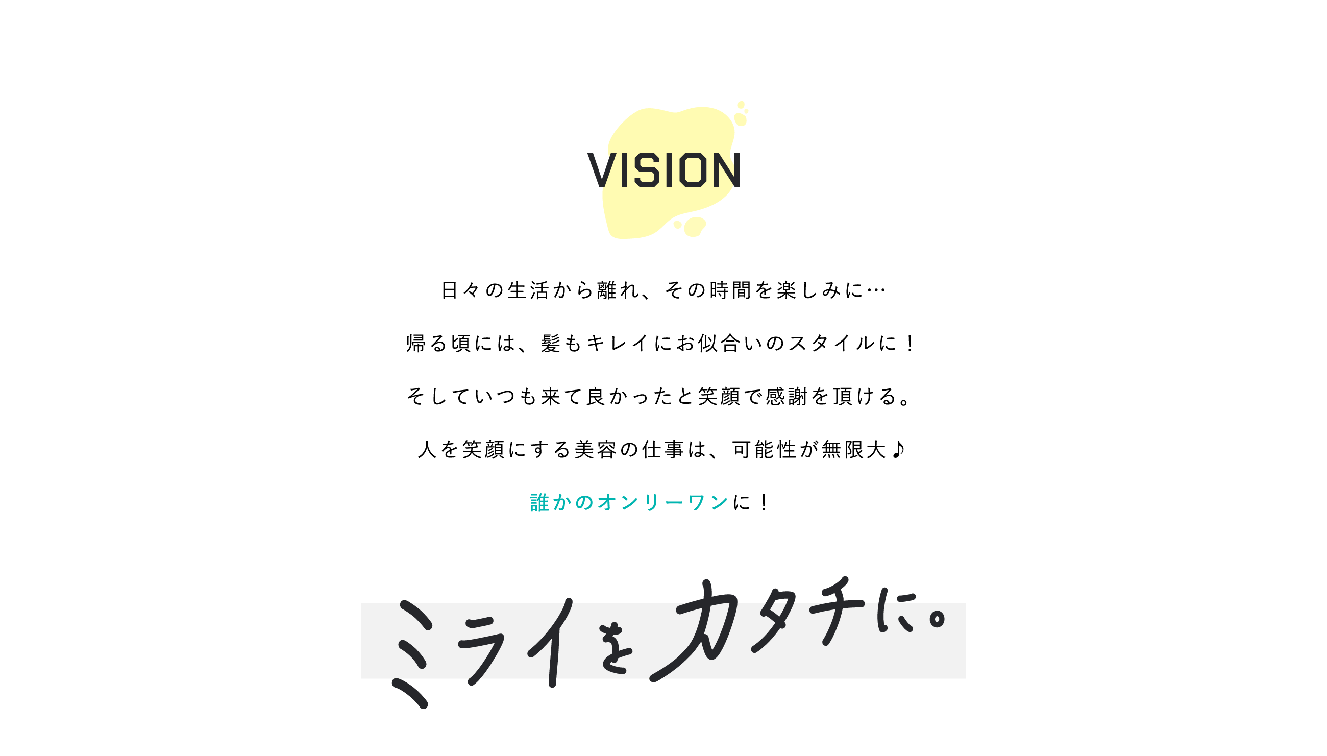 日々の生活から離れ、その時間を楽しみに…帰る頃には、髪もキレイにお似合いのスタイルに！そしていつも来て良かったと笑顔で感謝を頂ける。人を笑顔にする美容の仕事は、可能性が無限大♪誰かのオンリーワンに！　