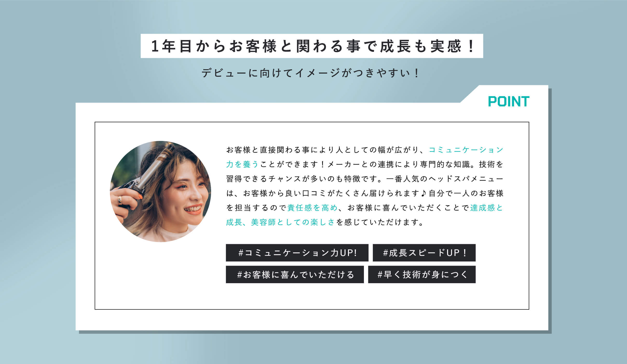 1年目からお客様と関わる事で成長も実感！デビューに向けてイメージがつきやすい！お客様と直接関わる事により人としての幅が広がり、コミュニケーション力を養うことができます！メーカーとの連携により専門的な知識。技術を習得できるチャンスが多いのも特徴です。一番人気のヘッドスパメニューは、お客様から良い口コミがたくさん届けられます♪自分で一人のお客様を担当するので責任感を高め、お客様に喜んでいただくことで達成感と成長、美容師としての楽しさを感じていただけます。